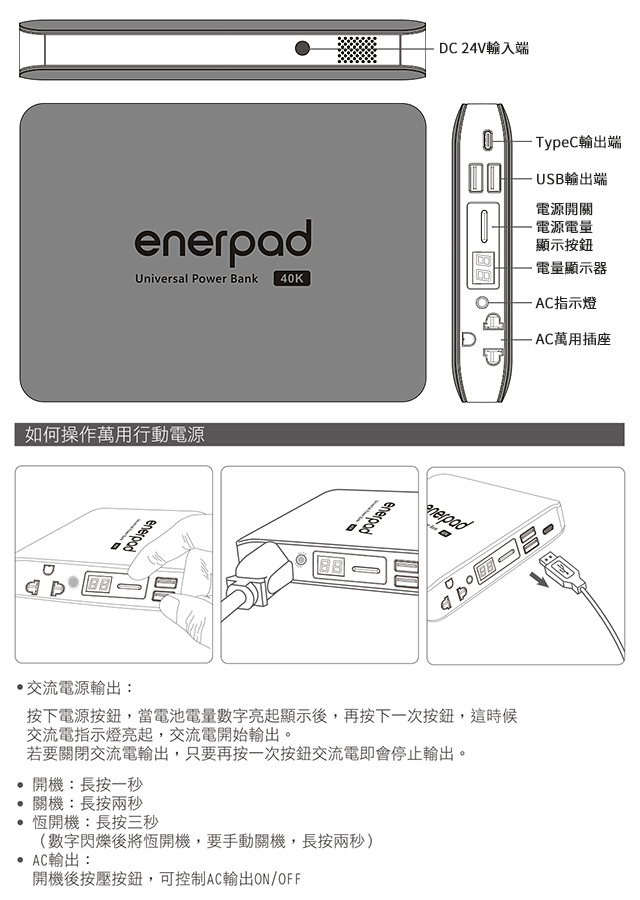 Universal Power Bank 40K如何操作萬用行動電源enerpadenerpad 開機長按一秒關機長按兩秒恆開機:長按三秒(數字閃爍後將恆開機,要手動關機,長按兩秒) C輸出:開機後按壓按鈕,可控制AC輸出ON/OFFDC 24V輸入端交流電源輸出:按下電源按鈕,當電池電量數字亮起顯示後,再按下一次按鈕,這時候交流電指示燈亮起,交流電開始輸出。若要關閉交流電輸出,只要再按一次按鈕交流電即會停止輸出。 TypeC輸出端USB輸出端電源開關電源電量顯示按鈕電量顯示器- AC指示燈AC萬用插座A