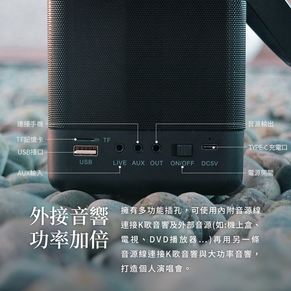 連接手機TF記憶卡TF音源輸出TYPE-C 充電口USB接口USBLIVE AUX OUT ON/OFF DC5VAUX輸入-電源開關外接音響 擁有多功能插孔,可使用內附音源線連接K歌音響及外部音源(如:機上盒、功率加倍 電視、DVD播放器)再用另一條音源線連接K歌音響與大功率音響,打造個人演唱會。