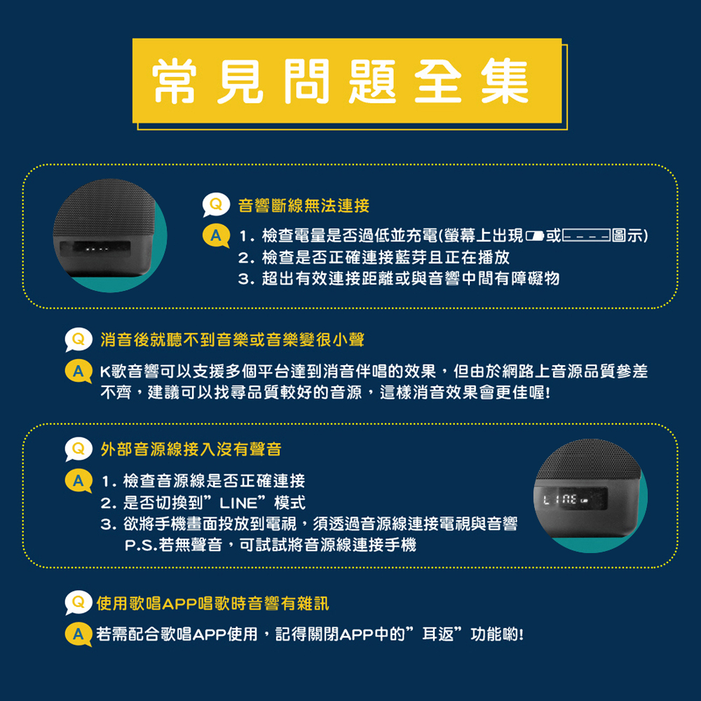 常見問題全集 音響斷線無法連接1.檢查電量是否過低並充電(螢幕上出現2. 檢查是否正確連接藍芽且正在播放3. 超出有效連接距離或與音響中間有障礙物圖示) 消音後就聽不到音樂或音樂變很小聲A K歌音響可以支援多個平台達到消音伴唱的效果,但由於網路上音源品質參差不齊,建議可以找尋品質較好的音源,這樣消音效果會更佳喔! 外部音源線接入沒有聲音1.檢查音源線是否正確連接2. 是否切換到””模式3.欲將手機畫面投放到電視,須透過音源線連接電視與音響P.S.若無聲音,可試試將音源線連接手機 使用歌唱APP唱歌時音響有雜訊A 若需配合歌唱APP使用,記得關閉APP中的”耳返”功能喲!LINE