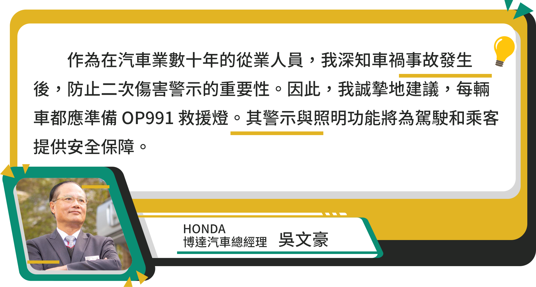 作為在汽車業數十年的從業人員,我深知車禍事故發生後,防止二次傷害警示的重要性。因此,我誠摯地建議,每輛車都應準備 OP991 救援燈。其警示與照明功能將為駕駛和乘客提供安全保障。HONDA博達汽車總經理 吳文豪