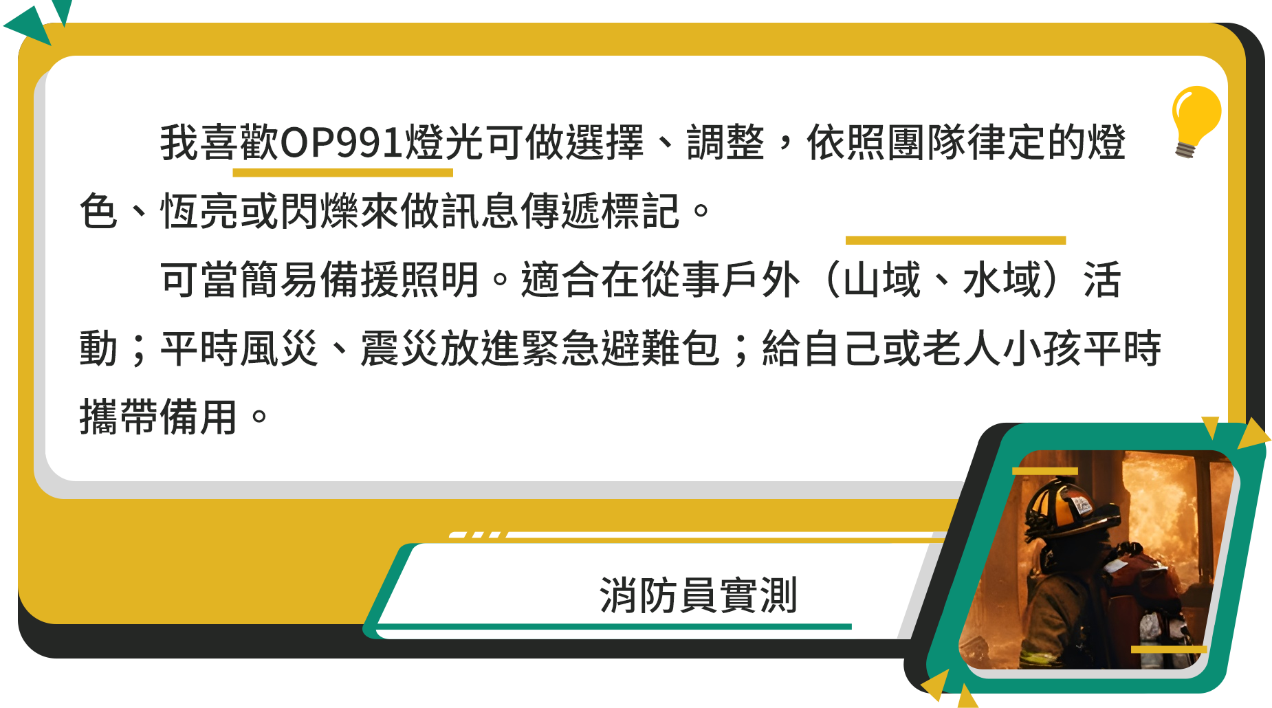 我喜歡OP991燈光可做選擇、調整,依照團隊律定的燈色、恆亮或閃爍來做訊息傳遞標記。可當簡易備援照明。適合在從事戶外(山域、水域)活動;平時風災、震災放進緊急避難包;給自己或老人小孩平時攜帶備用。消防員實測