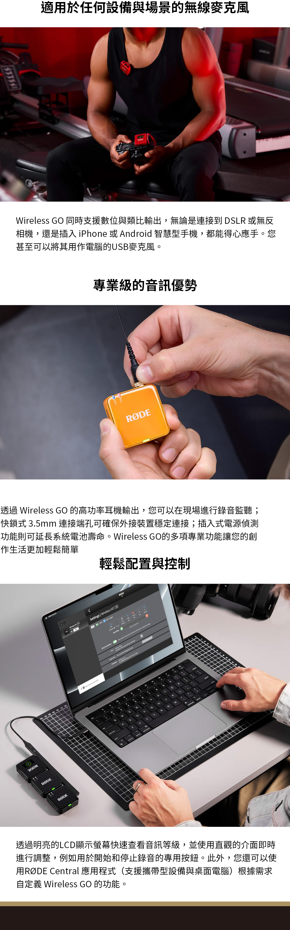 適用於任何設備與場景的無線麥克風Wireless GO 同時支援數位與類比輸出,無論是連接到 DSLR 或無反相機,還是插入 iPhone 或 ndroid 智慧型手機,都能得心應手。您甚至可以將其用作電腦的USB麥克風。專業級的音訊優勢透過 Wireless GO 的高功率耳機輸出,您可以在現場進行錄音監聽;快鎖式 35mm 連接端孔可確保外接裝置穩定連接;插入式電源偵測功能則可延長系統電池壽命。Wireless GO的多項專業功能讓您的創作生活更加輕鬆簡單Settings Wireless GO輕鬆配置與控制A.透過明亮的LCD顯示螢幕快速查看音訊等級,並使用直觀的介面即時進行調整,例如用於開始和停止錄音的專用按鈕。此外,您還可以使用RØDE Central 應用程式(支援攜帶型設備與桌面電腦)根據需求自定義 Wireless GO 的功能。
